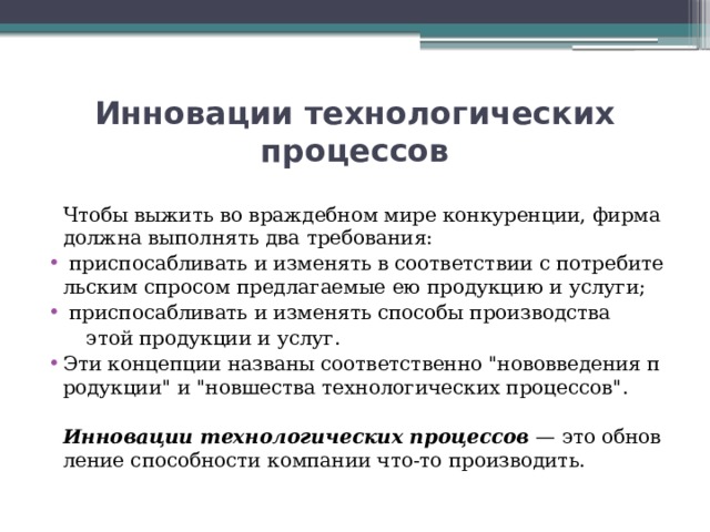 Инновации технологических процессов  Чтобы выжить во враждебном мире конкуренции, фирма должна выполнять два требования:   приспосабливать и изменять в соответствии с потребительским спросом предлагаемые ею продукцию и услуги;   приспосабливать и изменять способы производства   этой продукции и услуг. Эти концепции названы соответственно 