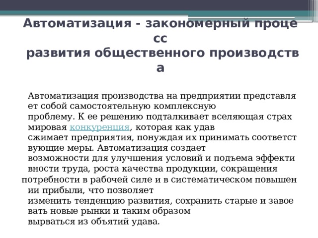 Автоматизация - закономерный процесс   развития общественного производства  Автоматизация производства на предприятии представляет собой самостоятельную комплексную проблему. К ее решению подталкивает вселяющая страх мировая  конкуренция , которая как удав сжимает предприятия, понуждая их принимать соответствующие меры. Автоматизация создает возможности для улучшения условий и подъема эффективности труда, роста качества продукции, сокращения  потребности в рабочей силе и в систематическом повышении прибыли, что позволяет изменить тенденцию развития, сохранить старые и завоевать новые рынки и таким образом вырваться из объятий удава. 