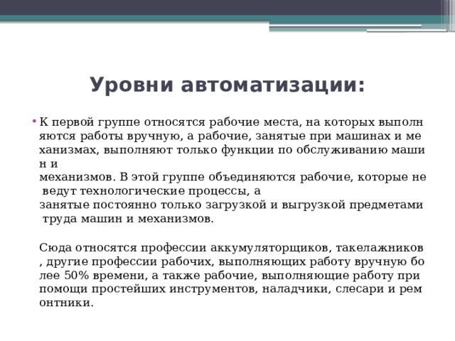 Уровни автоматизации: К первой группе относятся рабочие места, на которых выполняются работы вручную, а рабочие, занятые при машинах и механизмах, выполняют только функции по обслуживанию машин и механизмов. В этой группе объединяются рабочие, которые не ведут технологические процессы, а занятые постоянно только загрузкой и выгрузкой предметами труда машин и механизмов.  Сюда относятся профессии аккумуляторщиков, такелажников, другие профессии рабочих, выполняющих работу вручную более 50% времени, а также рабочие, выполняющие работу при помощи простейших инструментов, наладчики, слесари и ремонтники. 