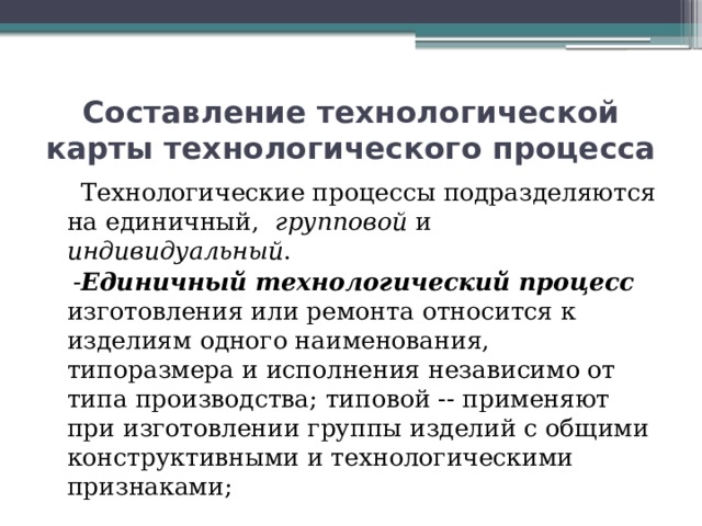 Составление технологической карты технологического процесса  Технологические процессы подразделяются на единичный, групповой и индивидуальный .  - Единичный технологический процесс изготовления или ремонта относится к изделиям одного наименования, типоразмера и исполнения независимо от типа производства; типовой -- применяют при изготовлении группы изделий с общими конструктивными и технологическими признаками; 