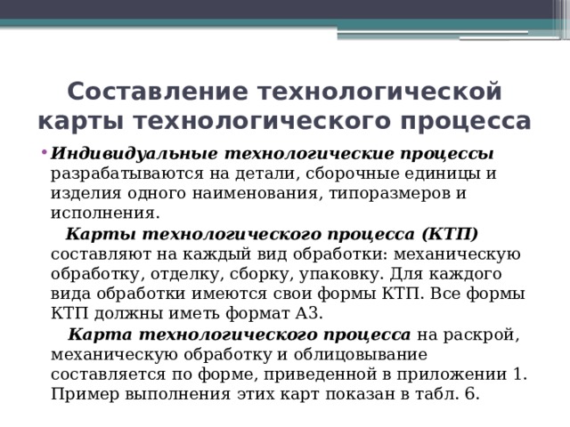 Составление технологической карты технологического процесса Индивидуальные технологические процессы разрабатываются на детали, сборочные единицы и изделия одного наименования, типоразмеров и исполнения.  Карты технологического процесса (КТП) составляют на каждый вид обработки: механическую обработку, отделку, сборку, упаковку. Для каждого вида обработки имеются свои формы КТП. Все формы КТП должны иметь формат А3.  Карта технологического процесса на раскрой, механическую обработку и облицовывание составляется по форме, приведенной в приложении 1. Пример выполнения этих карт показан в табл. 6. 