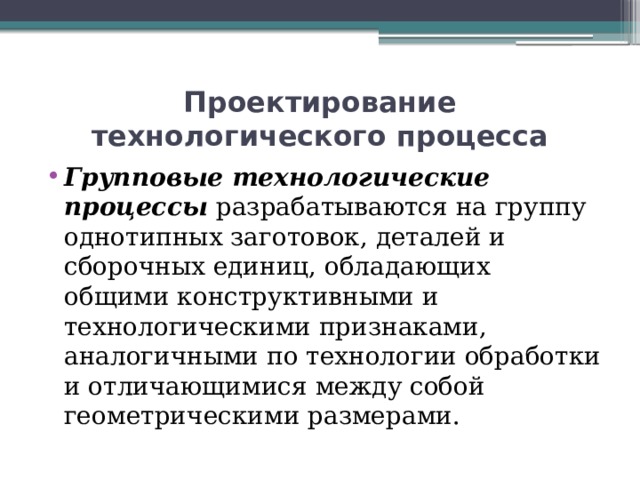 Проектирование технологического процесса Групповые технологические процессы разрабатываются на группу однотипных заготовок, деталей и сборочных единиц, обладающих общими конструктивными и технологическими признаками, аналогичными по технологии обработки и отличающимися между собой геометрическими размерами. 