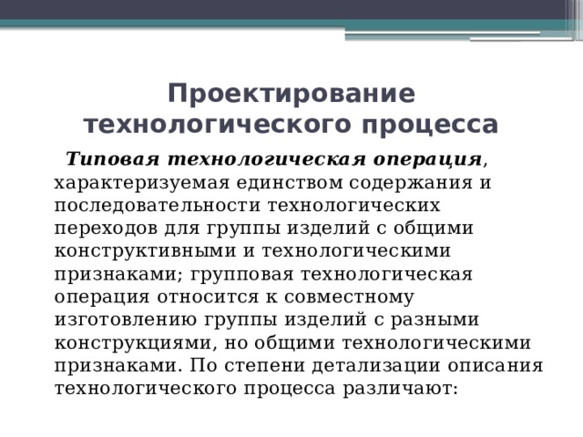 Проектирование технологического процесса  Типовая технологическая операция , характеризуемая единством содержания и последовательности технологических переходов для группы изделий с общими конструктивными и технологическими признаками; групповая технологическая операция относится к совместному изготовлению группы изделий с разными конструкциями, но общими технологическими признаками. По степени детализации описания технологического процесса различают: 