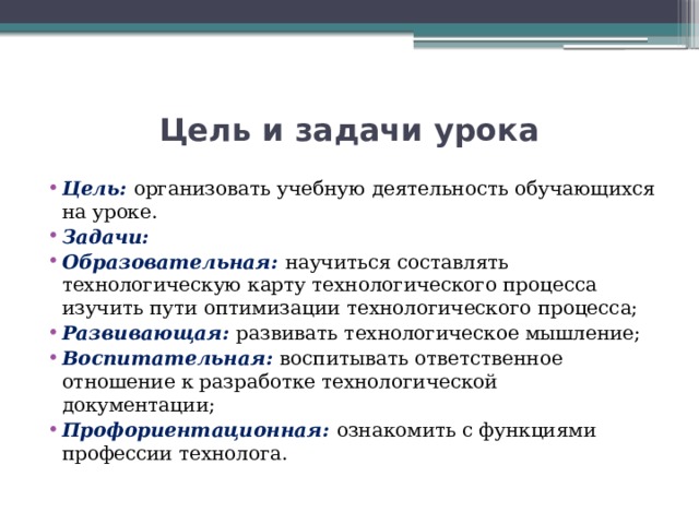 Цель и задачи урока Цель: организовать учебную деятельность обучающихся на уроке. Задачи: Образовательная: научиться составлять технологическую карту технологического процесса изучить пути оптимизации технологического процесса; Развивающая: развивать технологическое мышление; Воспитательная: воспитывать ответственное отношение к разработке технологической документации; Профориентационная: ознакомить с функциями профессии технолога. 