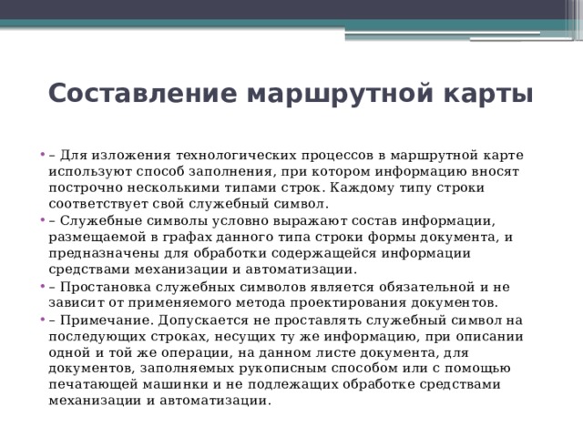 Составление маршрутной карты   – Для изложения технологических процессов в маршрутной карте используют способ заполнения, при котором информацию вносят построчно несколькими типами строк. Каждому типу строки соответствует свой служебный символ. – Служебные символы условно выражают состав информации, размещаемой в графах данного типа строки формы документа, и предназначены для обработки содержащейся информации средствами механизации и автоматизации. – Простановка служебных символов является обязательной и не зависит от применяемого метода проектирования документов. – Примечание. Допускается не проставлять служебный символ на последующих строках, несущих ту же информацию, при описании одной и той же операции, на данном листе документа, для документов, заполняемых рукописным способом или с помощью печатающей машинки и не подлежащих обработке средствами механизации и автоматизации. 