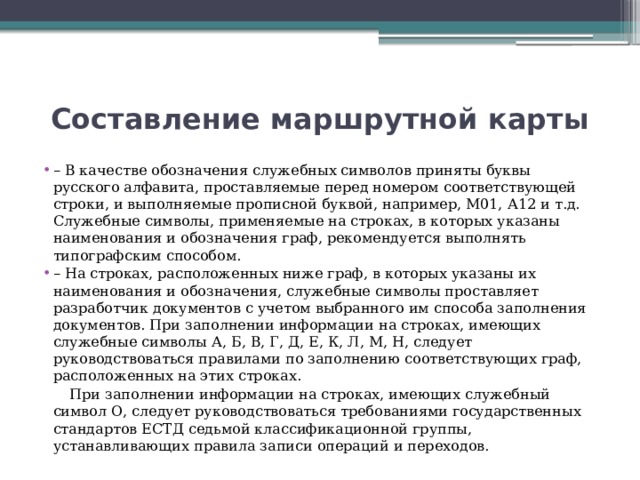 Составление маршрутной карты – В качестве обозначения служебных символов приняты буквы русского алфавита, проставляемые перед номером соответствующей строки, и выполняемые прописной буквой, например, М01, А12 и т.д. Служебные символы, применяемые на строках, в которых указаны наименования и обозначения граф, рекомендуется выполнять типографским способом. – На строках, расположенных ниже граф, в которых указаны их наименования и обозначения, служебные символы проставляет разработчик документов с учетом выбранного им способа заполнения документов. При заполнении информации на строках, имеющих служебные символы А, Б, В, Г, Д, Е, К, Л, М, Н, следует руководствоваться правилами по заполнению соответствующих граф, расположенных на этих строках.  При заполнении информации на строках, имеющих служебный символ О, следует руководствоваться требованиями государственных стандартов ЕСТД седьмой классификационной группы, устанавливающих правила записи операций и переходов. 