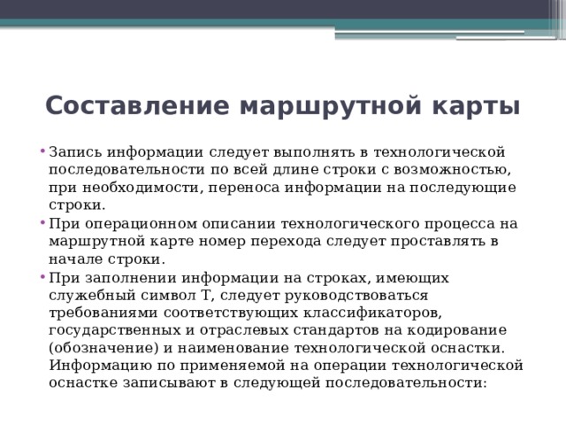 Составление маршрутной карты Запись информации следует выполнять в технологической последовательности по всей длине строки с возможностью, при необходимости, переноса информации на последующие строки. При операционном описании технологического процесса на маршрутной карте номер перехода следует проставлять в начале строки. При заполнении информации на строках, имеющих служебный символ Т, следует руководствоваться требованиями соответствующих классификаторов, государственных и отраслевых стандартов на кодирование (обозначение) и наименование технологической оснастки. Информацию по применяемой на операции технологической оснастке записывают в следующей последовательности: 