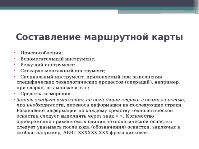 Составление маршрутной карты – Приспособления; – Вспомогательный инструмент; – Режущий инструмент; – Слесарно-монтажный инструмент; – Специальный инструмент, применяемый при выполнении специфических технологических процессов (операций), например, при сварке, штамповке и т.п.; – Средства измерения. Запись следует выполнять по всей длине строки с возможностью, при нео бходимости, переноса информации на последующие строки. Разделение информации по каждому средству технологической оснастки следует выполнять через знак «;». Количество одновременно применяемых единиц технологической оснастки следует указывать после кода (обозначения) оснастки, заключая в скобки, например, АБВГ ХХХХХХ.ХХХ фреза дисковая. 