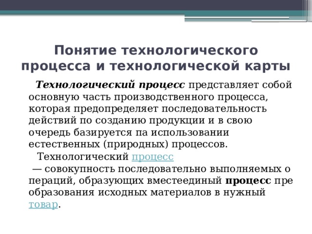 Понятие технологического процесса и технологической карты  Технологический процесс   представляет собой основную часть производственного процесса, которая предопределяет последовательность действий по созданию продукции и в свою очередь базируется па использовании естественных (природных) процессов.  Технологический  процесс  — совокупность последовательно выполняемых операций, образующих вместеединый  процесс  преобразования исходных материалов в нужный  товар . 