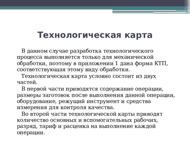 Технологическая карта  В данном случае разработка технологического процесса выполняется только для механической обработки, поэтому в приложении 1 дана форма КТП, соответствующая этому виду обработки.  Технологическая карта условно состоит из двух частей.  В первой части приводятся содержание операции, размеры заготовок после выполнения данной операции, оборудование, режущий инструмент и средства измерения для контроля качества.  Во второй части технологической карты приводят количество основных и вспомогательных рабочих, разряд, тариф и расценка на выполнение каждой операции. 