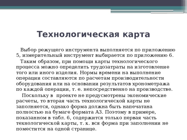 Технологическая карта  Выбор режущего инструмента выполняется по приложению 5, измерительный инструмент выбирается по приложению 6.  Таким образом, при помощи карты технологического процесса можно определить трудозатраты на изготовление того или иного изделия. Нормы времени на выполнение операции составляются по расчетам производительности оборудования или на основании результатов хронометража по каждой операции, т. е. непосредственно на производстве.  Поскольку в проекте не предусмотрены экономические расчеты, то вторая часть технологической карты не заполняется, однако форма должна быть напечатана полностью на бумаге формата А3. Поэтому в примере, показанном в табл. 6, содержится только первая часть технологической карты, т. к. вся форма при заполнении не поместится на одной странице. 