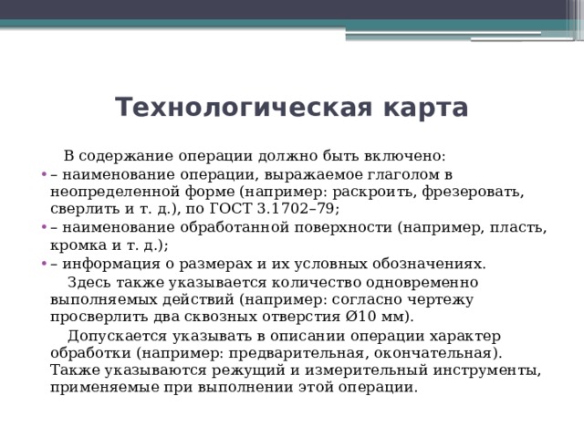 Технологическая карта  В содержание операции должно быть включено: – наименование операции, выражаемое глаголом в неопределенной форме (например: раскроить, фрезеровать, сверлить и т. д.), по ГОСТ 3.1702–79; – наименование обработанной поверхности (например, пласть, кромка и т. д.); – информация о размерах и их условных обозначениях.  Здесь также указывается количество одновременно выполняемых действий (например: согласно чертежу просверлить два сквозных отверстия Ø10 мм).  Допускается указывать в описании операции характер обработки (например: предварительная, окончательная). Также указываются режущий и измерительный инструменты, применяемые при выполнении этой операции.   