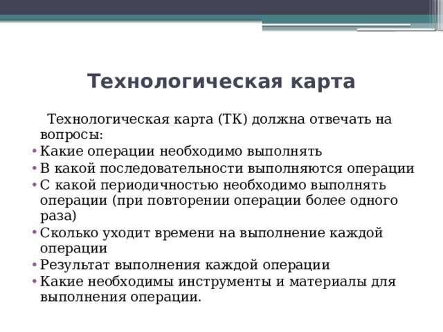 Технологическая карта  Технологическая карта (ТК) должна отвечать на вопросы: Какие операции необходимо выполнять В какой последовательности выполняются операции С какой периодичностью необходимо выполнять операции (при повторении операции более одного раза) Сколько уходит времени на выполнение каждой операции Результат выполнения каждой операции Какие необходимы инструменты и материалы для выполнения операции. 