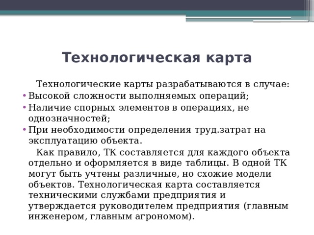 Технологическая карта  Технологические карты разрабатываются в случае: Высокой сложности выполняемых операций; Наличие спорных элементов в операциях, не однозначностей; При необходимости определения труд.затрат на эксплуатацию объекта.  Как правило, ТК составляется для каждого объекта отдельно и оформляется в виде таблицы. В одной ТК могут быть учтены различные, но схожие модели объектов. Технологическая карта составляется техническими службами предприятия и утверждается руководителем предприятия (главным инженером, главным агрономом). 