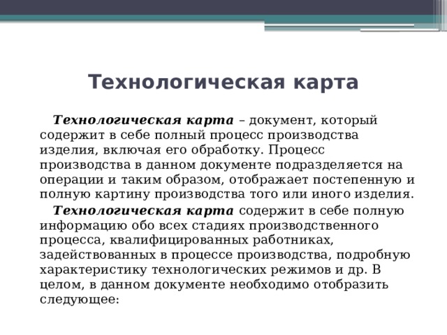 Технологическая карта  Технологическая карта – документ, который содержит в себе полный процесс производства изделия, включая его обработку. Процесс производства в данном документе подразделяется на операции и таким образом, отображает постепенную и полную картину производства того или иного изделия.  Технологическая карта содержит в себе полную информацию обо всех стадиях производственного процесса, квалифицированных работниках, задействованных в процессе производства, подробную характеристику технологических режимов и др. В целом, в данном документе необходимо отобразить следующее: 