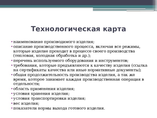 Технологическая карта наименование производимого изделия; описание производственного процесса, включая все режимы, которые изделие проходит в процессе своего производства (тепловая, холодная обработка и др.); перечень используемого оборудования и инструментов; требования, которые предъявляются к качеству изделия (ссылка на сертификаты качества или иные нормативные документы); общая продолжительность производства изделия, а так же время, которое занимает каждая производственная операция в отдельности; область применения изделия; условия хранения изделия; условия транспортировки изделия; вес изделия; показатели нормы выхода готового изделия. 