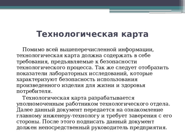 Технологическая карта  Помимо всей вышеперечисленной информации, технологическая карта должна содержать в себе требования, предъявляемые к безопасности технологического процесса. Так же следует отобразить показатели лабораторных исследований, которые характеризуют безопасность использования произведенного изделия для жизни и здоровья потребителя.  Технологическая карта разрабатывается уполномоченным работником технологического отдела. Далее данный документ передается на ознакомление главному инженеру-технологу и требует заверения с его стороны. После этого подписать данный документ должен непосредственный руководитель предприятия. 