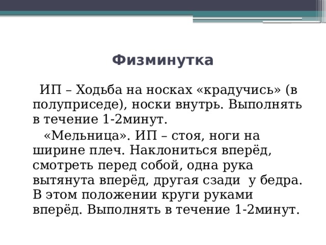 Физминутка  ИП – Ходьба на носках «крадучись» (в полуприседе), носки внутрь. Выполнять в течение 1-2минут.  «Мельница». ИП – стоя, ноги на ширине плеч. Наклониться вперёд, смотреть перед собой, одна рука вытянута вперёд, другая сзади у бедра. В этом положении круги руками вперёд. Выполнять в течение 1-2минут. 