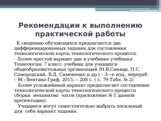 Рекомендации к выполнению практической работы  К сведению обучающихся предлагаются два дифференцированных задания для составления технологической карты технологического процесса.  Более простой вариант дан в учебнике учебника Технология: 7 класс: учебник для учащихся общеобразовательных организаций /Н.В.Синица, П.С. Самородский, В.Д. Симоненко и др.) – 3—е изд., перераб. – М.: Вентана-Граф, 2015. – 208 с. ( с. 79 Табл. № 2)  Более усложнённый вариант предполагает составление технологической карты технологического процесса сборки механизма часов (приложение № 1 данной презентации).  Учащиеся могут самостоятельно выбрать посильный для себя вариант задания. 