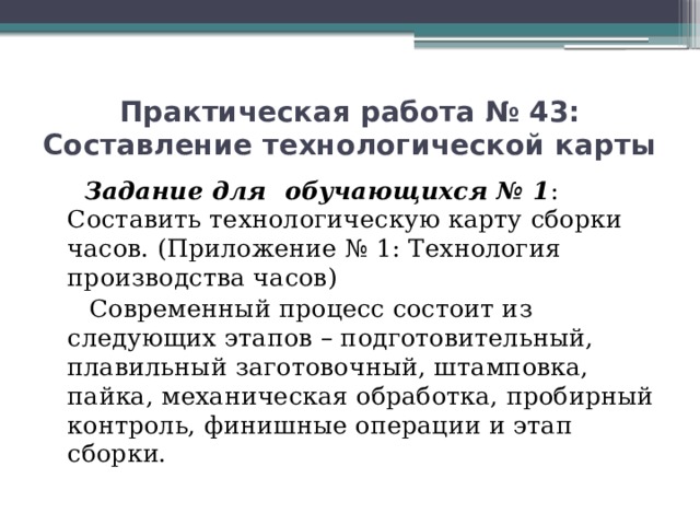 Практическая работа № 43: Составление технологической карты  Задание для обучающихся № 1 : Составить технологическую карту сборки часов. (Приложение № 1: Технология производства часов)  Современный процесс состоит из следующих этапов – подготовительный, плавильный заготовочный, штамповка, пайка, механическая обработка, пробирный контроль, финишные операции и этап сборки.   