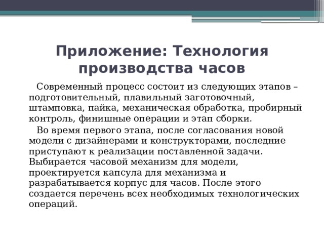 Приложение: Технология производства часов  Современный процесс состоит из следующих этапов – подготовительный, плавильный заготовочный, штамповка, пайка, механическая обработка, пробирный контроль, финишные операции и этап сборки.  Во время первого этапа, после согласования новой модели с дизайнерами и конструкторами, последние приступают к реализации поставленной задачи. Выбирается часовой механизм для модели, проектируется капсула для механизма и разрабатывается корпус для часов. После этого создается перечень всех необходимых технологических операций.   