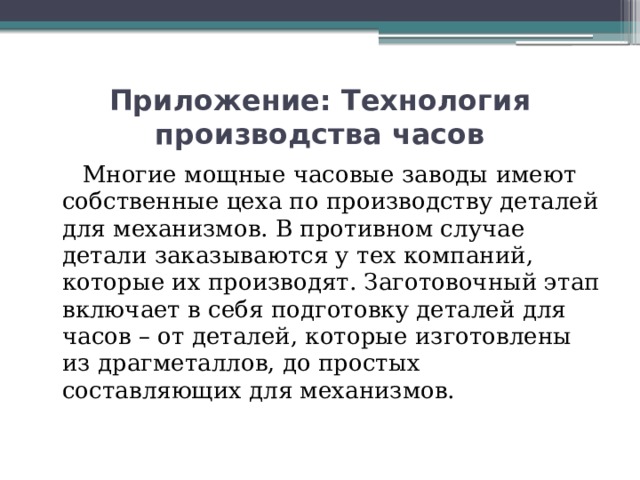 Приложение: Технология производства часов  Многие мощные часовые заводы имеют собственные цеха по производству деталей для механизмов. В противном случае детали заказываются у тех компаний, которые их производят. Заготовочный этап включает в себя подготовку деталей для часов – от деталей, которые изготовлены из драгметаллов, до простых составляющих для механизмов.   