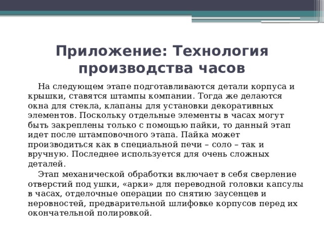 Приложение: Технология производства часов  На следующем этапе подготавливаются детали корпуса и крышки, ставятся штампы компании. Тогда же делаются окна для стекла, клапаны для установки декоративных элементов. Поскольку отдельные элементы в часах могут быть закреплены только с помощью пайки, то данный этап идет после штамповочного этапа. Пайка может производиться как в специальной печи – соло – так и вручную. Последнее используется для очень сложных деталей.  Этап механической обработки включает в себя сверление отверстий под ушки, «арки» для переводной головки капсулы в часах, отделочные операции по снятию заусенцев и неровностей, предварительной шлифовке корпусов перед их окончательной полировкой.   