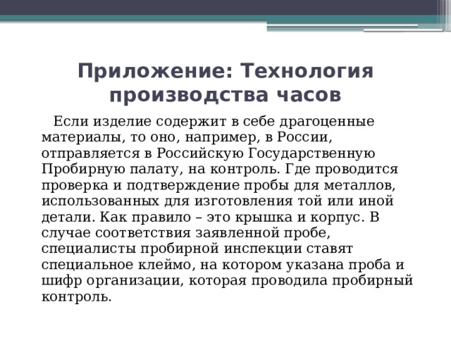 Приложение: Технология производства часов  Если изделие содержит в себе драгоценные материалы, то оно, например, в России, отправляется в Российскую Государственную Пробирную палату, на контроль. Где проводится проверка и подтверждение пробы для металлов, использованных для изготовления той или иной детали. Как правило – это крышка и корпус. В случае соответствия заявленной пробе, специалисты пробирной инспекции ставят специальное клеймо, на котором указана проба и шифр организации, которая проводила пробирный контроль.   