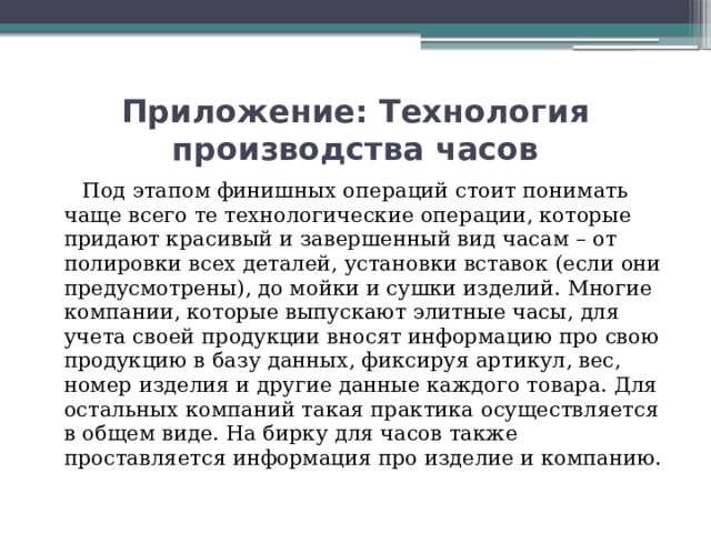 Приложение: Технология производства часов  Под этапом финишных операций стоит понимать чаще всего те технологические операции, которые придают красивый и завершенный вид часам – от полировки всех деталей, установки вставок (если они предусмотрены), до мойки и сушки изделий. Многие компании, которые выпускают элитные часы, для учета своей продукции вносят информацию про свою продукцию в базу данных, фиксируя артикул, вес, номер изделия и другие данные каждого товара. Для остальных компаний такая практика осуществляется в общем виде. На бирку для часов также проставляется информация про изделие и компанию.   