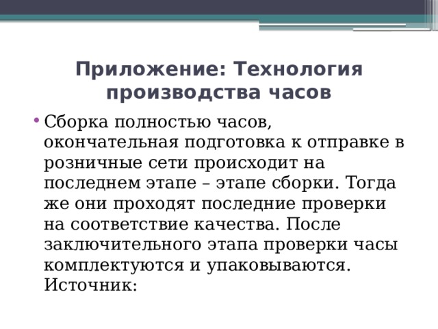 Приложение: Технология производства часов Сборка полностью часов, окончательная подготовка к отправке в розничные сети происходит на последнем этапе – этапе сборки. Тогда же они проходят последние проверки на соответствие качества. После заключительного этапа проверки часы комплектуются и упаковываются.  Источник: 