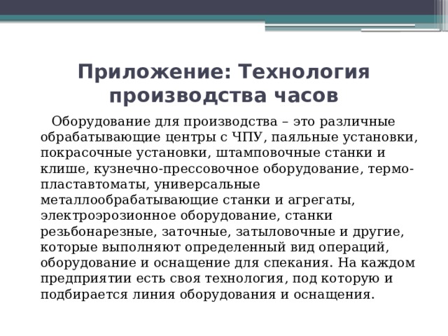 Приложение: Технология производства часов  Оборудование для производства – это различные обрабатывающие центры с ЧПУ, паяльные установки, покрасочные установки, штамповочные станки и клише, кузнечно-прессовочное оборудование, термо-пластавтоматы, универсальные металлообрабатывающие станки и агрегаты, электроэрозионное оборудование, станки резьбонарезные, заточные, затыловочные и другие, которые выполняют определенный вид операций, оборудование и оснащение для спекания. На каждом предприятии есть своя технология, под которую и подбирается линия оборудования и оснащения.    