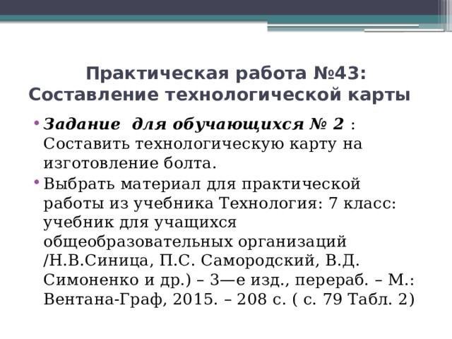 Практическая работа №43: Составление технологической карты Задание для обучающихся № 2 : Составить технологическую карту на изготовление болта. Выбрать материал для практической работы из учебника Технология: 7 класс: учебник для учащихся общеобразовательных организаций /Н.В.Синица, П.С. Самородский, В.Д. Симоненко и др.) – 3—е изд., перераб. – М.: Вентана-Граф, 2015. – 208 с. ( с. 79 Табл. 2) 