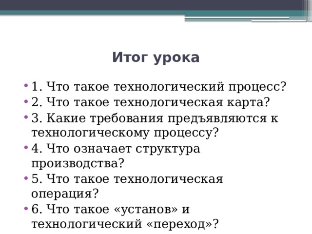 Итог урока 1. Что такое технологический процесс? 2. Что такое технологическая карта? 3. Какие требования предъявляются к технологическому процессу? 4. Что означает структура производства? 5. Что такое технологическая операция? 6. Что такое «установ» и технологический «переход»? 