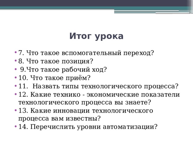 Итог урока 7. Что такое вспомогательный переход? 8. Что такое позиция?  9.Что такое рабочий ход? 10. Что такое приём? 11. Назвать типы технологического процесса? 12. Какие технико - экономические показатели технологического процесса вы знаете? 13. Какие инновации технологического процесса вам известны? 14. Перечислить уровни автоматизации? 