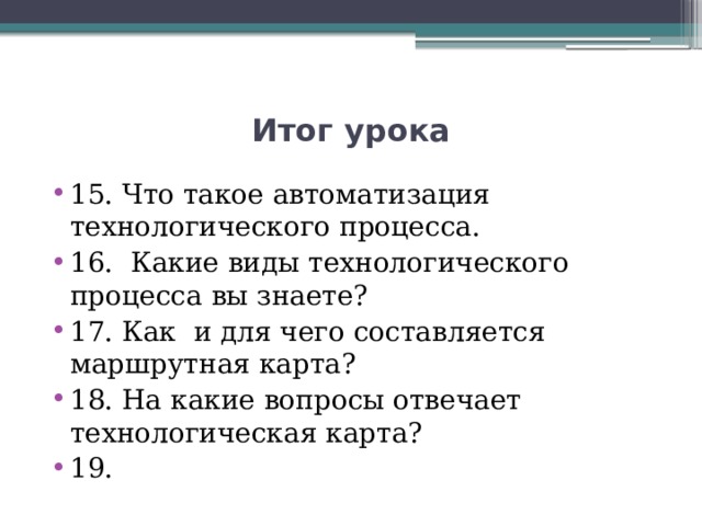 Итог урока 15. Что такое автоматизация технологического процесса. 16. Какие виды технологического процесса вы знаете? 17. Как и для чего составляется маршрутная карта? 18. На какие вопросы отвечает технологическая карта? 19. 