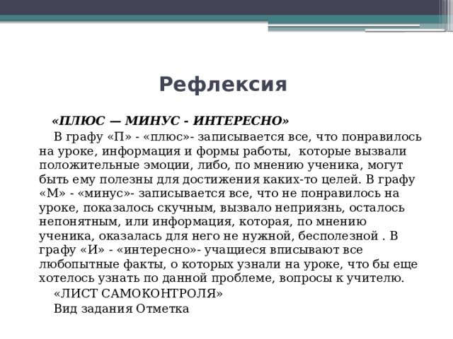 Рефлексия  «ПЛЮС — МИНУС - ИНТЕРЕСНО»  В графу «П» - «плюс»- записывается все, что понравилось на уроке, информация и формы работы,  которые вызвали положительные эмоции, либо, по мнению ученика, могут быть ему полезны для достижения каких-то целей. В графу «М» - «минус»- записывается все, что не понравилось на уроке, показалось скучным, вызвало неприязнь, осталось непонятным, или информация, которая, по мнению ученика, оказалась для него не нужной, бесполезной . В графу «И» - «интересно»- учащиеся вписывают все любопытные факты, о которых узнали на уроке, что бы еще хотелось узнать по данной проблеме, вопросы к учителю.   «ЛИСТ САМОКОНТРОЛЯ»  Вид задания Отметка 