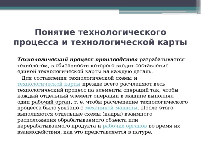 Понятие технологического процесса и технологической карты   Технологический процесс производства разрабатывается технологом, в обязанности которого входит составление единой технологической карты на каждую деталь.  Для составления  технологической схемы  и  технологической карты  прежде всего расчленяют весь технологический процесс на элементы операций так, чтобы каждый отдельный элемент операции в машине выполнял один  рабочий орган , т. е. чтобы расчленение технологического процесса было увязано с  механикой машины . После этого выполняются отдельные схемы (кадры) взаимного расположения обрабатываемого объекта или перерабатываемого продукта и  рабочих органов  во время их взаимодействия, как это представляется в натуре. 