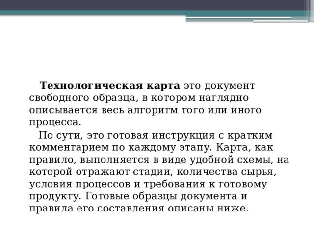 Понятие технологического процесса и технологической карты  Технологическая карта  это документ свободного образца, в котором наглядно описывается весь алгоритм того или иного процесса.  По сути, это готовая инструкция с кратким комментарием по каждому этапу. Карта, как правило, выполняется в виде удобной схемы, на которой отражают стадии, количества сырья, условия процессов и требования к готовому продукту. Готовые образцы документа и правила его составления описаны ниже. 