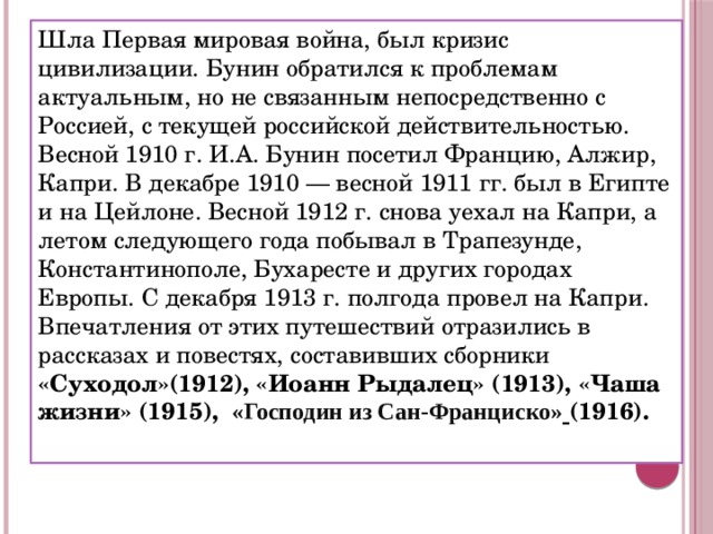 Шла Первая мировая война, был кризис цивилизации. Бунин обратился к проблемам актуальным, но не связанным непосредственно с Россией, с текущей российской действительностью. Весной 1910 г. И.А. Бунин посетил Францию, Алжир, Капри. В декабре 1910 — весной 1911 гг. был в Египте и на Цейлоне. Весной 1912 г. снова уехал на Капри, а летом следующего года побывал в Трапезунде, Константинополе, Бухаресте и других городах Европы. С декабря 1913 г. полгода провел на Капри. Впечатления от этих путешествий отразились в рассказах и повестях, составивших сборники «Суходол»(1912), «Иоанн Рыдалец» (1913), «Чаша жизни» (1915),  «Господин из Сан-Франциско»  (1916). 