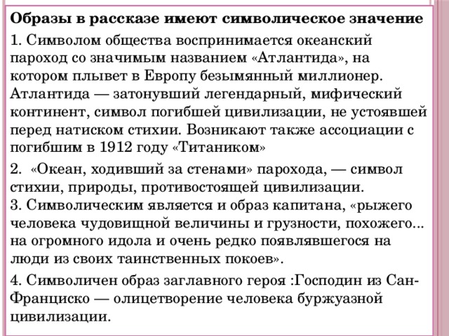 Образы в рассказе имеют символическое значение 1. Символом общества воспринимается океанский пароход со значимым названием «Атлантида», на котором плывет в Европу безымянный миллионер. Атлантида — затонувший легендарный, мифический континент, символ погибшей цивилизации, не устоявшей перед натиском стихии. Возникают также ассоциации с погибшим в 1912 году «Титаником» 2. «Океан, ходивший за стенами» парохода, — символ стихии, природы, противостоящей цивилизации.  3. Символическим является и образ капитана, «рыжего человека чудовищной величины и грузности, похожего... на огромного идола и очень редко появлявшегося на люди из своих таинственных покоев». 4. Символичен образ заглавного героя :Господин из Сан-Франциско — олицетворение человека буржуазной цивилизации. 