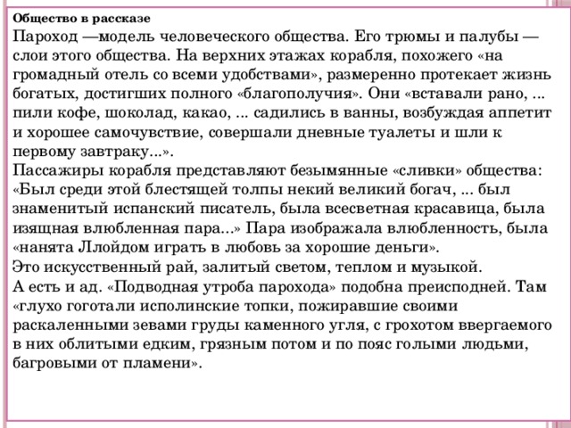 Общество в рассказе  Пароход —модель человеческого общества. Его трюмы и палубы — слои этого общества. На верхних этажах корабля, похожего «на громадный отель со всеми удобствами», размеренно протекает жизнь богатых, достигших полного «благополучия». Они «вставали рано, ... пили кофе, шоколад, какао, ... садились в ванны, возбуждая аппетит и хорошее самочувствие, совершали дневные туалеты и шли к первому завтраку...».  Пассажиры корабля представляют безымянные «сливки» общества: «Был среди этой блестящей толпы некий великий богач, ... был знаменитый испанский писатель, была всесветная красавица, была изящная влюбленная пара...» Пара изображала влюбленность, была «нанята Ллойдом играть в любовь за хорошие деньги». Это искусственный рай, залитый светом, теплом и музыкой.  А есть и ад. «Подводная утроба парохода» подобна преисподней. Там «глухо гоготали исполинские топки, пожиравшие своими раскаленными зевами груды каменного угля, с грохотом ввергаемого в них облитыми едким, грязным потом и по пояс голыми людьми, багровыми от пламени». 