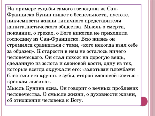 На примере судьбы самого господина из Сан-Франциско Бунин пишет о бесцельности, пустоте, никчемности жизни типичного представителя капиталистического общества. Мысль о смерти, покаянии, о грехах, о Боге никогда не приходила господину из Сан-Франциско. Всю жизнь он стремился сравняться с теми, «кого некогда взял себе за образец». К старости в нем не осталось ничего человеческого. Он стал похож на дорогую вещь, сделанную из золота и слоновой кости, одну из тех, которые всегда окружали его: «золотыми пломбами блестели его крупные зубы, старой слоновой костью - крепкая лысина». Мысль Бунина ясна. Он говорит о вечных проблемах человечества. О смысле жизни, о духовности жизни, об отношении человека к Богу. 