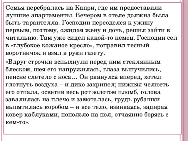 Семья перебралась на Капри, где им предоставили лучшие апартаменты. Вечером в отеле должна была быть тарантелла. Господин переоделся к ужину первым, поэтому, ожидая жену и дочь, решил зайти в читальню. Там уже сидел какой-то немец. Господин сел в «глубокое кожаное кресло», поправил тесный воротничок и взял в руки газету. «Вдруг строчки вспыхнули перед ним стеклянным блеском, шея его напружилась, глаза выпучились, пенсне слетело с носа… Он рванулся вперед, хотел глотнуть воздуха – и дико захрипел; нижняя челюсть его отпала, осветив весь рот золотом пломб, голова завалилась на плечо и замоталась, грудь рубашки выпятилась коробом – и все тело, извиваясь, задирая ковер каблуками, поползло на пол, отчаянно борясь с кем-то». 