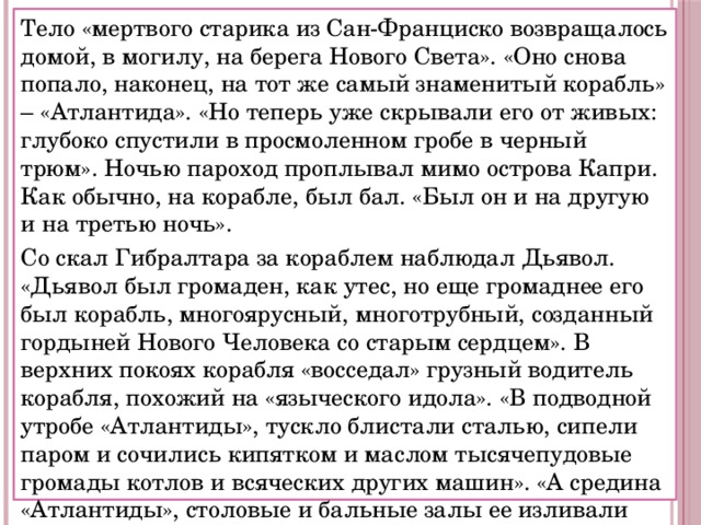 Тело «мертвого старика из Сан-Франциско возвращалось домой, в могилу, на берега Нового Света». «Оно снова попало, наконец, на тот же самый знаменитый корабль» – «Атлантида». «Но теперь уже скрывали его от живых: глубоко спустили в просмоленном гробе в черный трюм». Ночью пароход проплывал мимо острова Капри. Как обычно, на корабле, был бал. «Был он и на другую и на третью ночь». Со скал Гибралтара за кораблем наблюдал Дьявол. «Дьявол был громаден, как утес, но еще громаднее его был корабль, многоярусный, многотрубный, созданный гордыней Нового Человека со старым сердцем». В верхних покоях корабля «восседал» грузный водитель корабля, похожий на «языческого идола». «В подводной утробе «Атлантиды», тускло блистали сталью, сипели паром и сочились кипятком и маслом тысячепудовые громады котлов и всяческих других машин». «А средина «Атлантиды», столовые и бальные залы ее изливали свет и радость, гудели говором нарядной толпы, благоухали свежими цветами, пели струнным оркестром». 