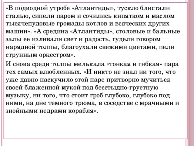 «В подводной утробе «Атлантиды», тускло блистали сталью, сипели паром и сочились кипятком и маслом тысячепудовые громады котлов и всяческих других машин». «А средина «Атлантиды», столовые и бальные залы ее изливали свет и радость, гудели говором нарядной толпы, благоухали свежими цветами, пели струнным оркестром». И снова среди толпы мелькала «тонкая и гибкая» пара тех самых влюбленных. «И никто не знал ни того, что уже давно наскучило этой паре притворно мучиться своей блаженной мукой под бесстыдно-грустную музыку, ни того, что стоит гроб глубоко, глубоко под ними, на дне темного трюма, в соседстве с мрачными и знойными недрами корабля». 