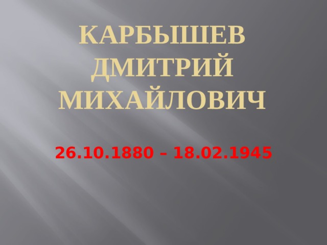 КАРБЫШЕВ ДМИТРИЙ МИХАЙЛОВИЧ  26.10.1880 – 18.02.1945 