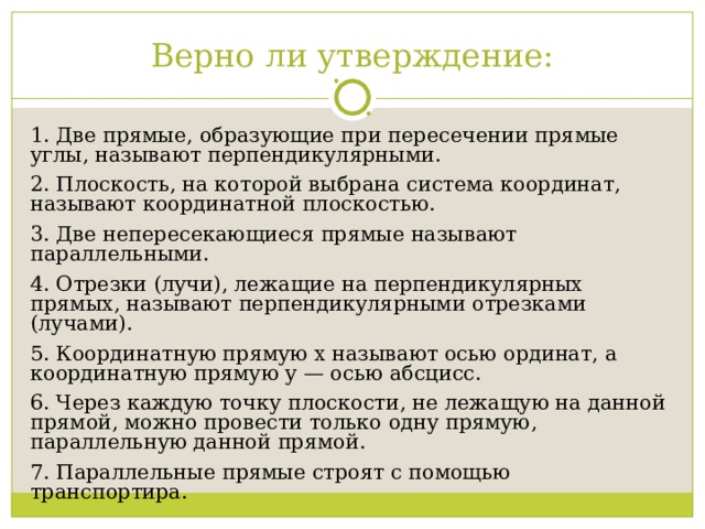 Верно ли утверждение: 1. Две прямые, образующие при пересечении прямые углы, называют перпендикулярными. 2. Плоскость, на которой выбрана система координат, называют координатной плоскостью. 3. Две непересекающиеся прямые называют параллельными. 4. Отрезки (лучи), лежащие на перпендикулярных прямых, называют перпендикулярными отрезками (лучами). 5. Координатную прямую х называют осью ординат, а координатную прямую у — осью абсцисс. 6. Через каждую точку плоскости, не лежащую на данной прямой, можно провести только одну прямую, параллельную данной прямой. 7. Параллельные прямые строят с помощью транспортира. 