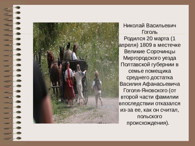 Николай Васильевич Гоголь  Родился 20 марта (1 апреля) 1809 в местечке Великие Сорочинцы Миргородского уезда Полтавской губернии в семье помещика среднего достатка Василия Афанасьевича Гоголя-Яновского (от второй части фамилии впоследствии отказался из-за ее, как он считал, польского происхождения).