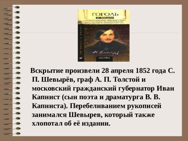 Вскрытие произвели 28 апреля 1852 года С. П. Шевырёв, граф А. П. Толстой и московский гражданский губернатор Иван Капнист (сын поэта и драматурга В. В. Капниста). Перебеливанием рукописей занимался Шевырев, который также хлопотал об её издании.