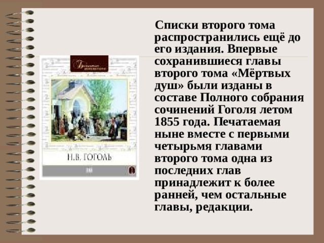 Списки второго тома распространились ещё до его издания. Впервые сохранившиеся главы второго тома «Мёртвых душ» были изданы в составе Полного собрания сочинений Гоголя летом 1855 года. Печатаемая ныне вместе с первыми четырьмя главами второго тома одна из последних глав принадлежит к более ранней, чем остальные главы, редакции.